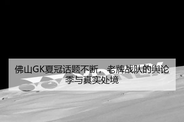 佛山GK夏冠话题不断，老牌战队的舆论季与真实处境